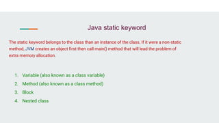 Java static keyword
1. Variable (also known as a class variable)
2. Method (also known as a class method)
3. Block
4. Nested class
The static keyword belongs to the class than an instance of the class. If it were a non-static
method, JVM creates an object first then call main() method that will lead the problem of
extra memory allocation.
 