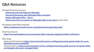 Getting Started with Kafka for HDInsight
Structured Streaming with HDInsight Kafka and Spark
Deploy HDInsight Kafka + Storm
Stream data from on-premise to HDInsight Kafka in the cloud
https://academy.microsoft.com/en-us/professional-program/big-data/
https://www.pluralsight.com/courses/spark-kafka-cassandra-applying-lambda-architecture
https://azure.microsoft.com/en-us/blog/announcing-apache-kafka-for-azure-
hdinsight-general-availability/
https://azure.microsoft.com/en-us/blog/announcing-public-preview-of-apache-kafka-
on-hdinsight-with-azure-managed-disks/
 