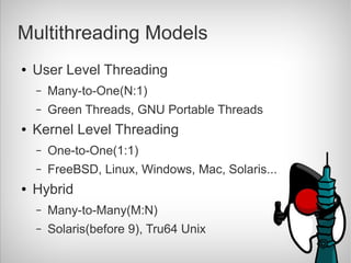 Multithreading Models
●   User Level Threading
    –   Many-to-One(N:1)
    –   Green Threads, GNU Portable Threads
●   Kernel Level Threading
    –   One-to-One(1:1)
    –   FreeBSD, Linux, Windows, Mac, Solaris...
●   Hybrid
    –   Many-to-Many(M:N)
    –   Solaris(before 9), Tru64 Unix
 