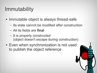 Immutability
●   Immutable object is always thread-safe
    –   Its state cannot be modified after construction
    –   All its fields are final
    –   It is properly constructed
        (object doesn't escape during construction)
●   Even when synchronization is not used
    to publish the object reference
 