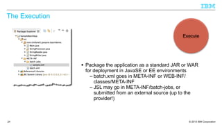 The Execution
Execute

§ Package the application as a standard JAR or WAR
for deployment in JavaSE or EE environments
– batch.xml goes in META-INF or WEB-INF/
classes/META-INF
– JSL may go in META-INF/batch-jobs, or
submitted from an external source (up to the
provider!)

24

© 2013 IBM Corporation

 