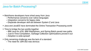 Java for Batch Processing?
§ Mainframe developers have shied away from Java
– Performance concerns over native languages
– Integration concerns for legacy data
– Disparate developer skill set between System Z and Java
§ Java and JavaEE have dominated the Online Transaction Processing world
§ Time to bridge the two worlds together
– IBM Java for zOS, IBM WebSphere, and Spring Batch paved new paths
– Just-in-Time Compilation, Garbage Collection optimizations proved it out
– Adoption is wide-spread!
§ Only remaining challenge was the lack of a standard
– The need for JSR-352 was obvious

7

© 2013 IBM Corporation

 