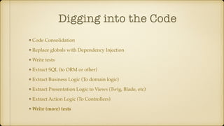 Digging into the Code
Code Consolidation
Replace globals with Dependency Injection
Write tests
Extract SQL (to ORM or other)
Extract Business Logic (To domain logic)
Extract Presentation Logic to Views (Twig, Blade, etc)
Extract Action Logic (To Controllers)
Write (more) tests
 