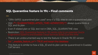 SQL Quarantine feature in 19c – Final comments
• “ORA-56955: quarantined plan used” error if a SQL tries to use a quarantined plan
• Hint /*+ QUARANTINE(ELAPSED_TIME=4294967295) */ always quarantines a
SQL and its plan
• Even if related plan or SQL text not in DBA_SQL_QUARANTINE view
• Restriction: SQL Quarantine feature in 19c works only in on-premise Oracle
Engineered Systems and Exadata Cloud Services (ExaCS) at this time
• There is an undocumented way to test the feature in Oracle 19c EE version
• Set "_exadata_feature_on"= TRUE and restart the database
• This feature is similar to how a SQL_ID and its plan can be quarantined in Exadata
Cell Servers
Copyright © 2019 Oracle and/or its affiliates.
 