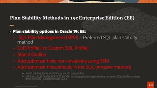 Plan Stability Methods in 19c Enterprise Edition (EE)
• Plan stability options in Oracle 19c EE:
 SQL Plan Management (SPM) - Preferred SQL plan stability
method
 CoE Profile ( or Custom SQL Profile)
 Stored Outline
 Add optimizer hints non-invasively using SPM
 Add optimizer hints directly in the SQL (invasive method)
 Avoid adding hints explicitly as much as possible
 SPM and CoE Profile DO NOT WORK for an application generating dynamic SQLs (which create
different SQL_IDs) for similar SQLs
Copyright © 2019 Oracle and/or its affiliates.
 