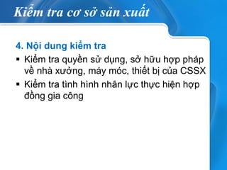 Kiểm tra cơ sở sản xuất 
4. Nội dung kiểm tra 
Kiểm tra quyền sử dụng, sở hữu hợp pháp về nhà xưởng, máy móc, thiết bị của CSSX 
Kiểm tra tình hình nhân lực thực hiện hợp đồng gia công 
 