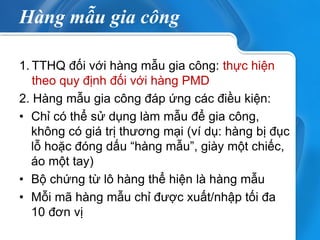 Hàng mẫu gia công 
1.TTHQ đối với hàng mẫu gia công: thực hiện theo quy định đối với hàng PMD 
2. Hàng mẫu gia công đáp ứng các điều kiện: 
•Chỉ có thể sử dụng làm mẫu để gia công, không có giá trị thương mại (ví dụ: hàng bị đục lỗ hoặc đóng dấu “hàng mẫu”, giày một chiếc, áo một tay) 
•Bộ chứng từ lô hàng thể hiện là hàng mẫu 
•Mỗi mã hàng mẫu chỉ được xuất/nhập tối đa 10 đơn vị 
 