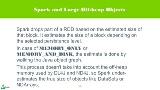 Spark and Large Off-heap Objects
Spark drops part of a RDD based on the estimated size of
that block. It estimates the size of a block depending on
the selected persistence level.
In case of MEMORY_ONLY or
MEMORY_AND_DISK, the estimate is done by
walking the Java object graph.
This process doesn't take into account the off-heap
memory used by DL4J and ND4J, so Spark under-
estimates the true size of objects like DataSets or
NDArrays. 38
 