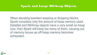 Spark and Large Off-heap Objects
When deciding bewteen keeping or dropping blocks,
Spark considers only the amount of heap memory used.
DataSet and NDArray objects have a very small on-heap
size, then Spark will keep too many of them, causing out
of memory issues as off-heap memory becomes
exhausted.
39
 