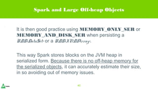 Spark and Large Off-heap Objects
It is then good practice using MEMORY_ONLY_SER or
MEMORY_AND_DISK_SER when persisting a
RDD<DataSet> or a RDD<INDArray>.
This way Spark stores blocks on the JVM heap in
serialized form. Because there is no off-heap memory for
the serialized objects, it can accurately estimate their size,
in so avoiding out of memory issues.
40
 