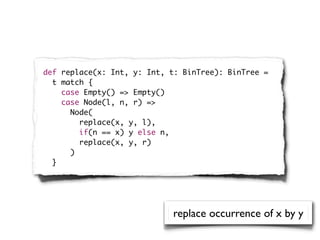 def replace(x: Int, y: Int, t: BinTree): BinTree =
  t match {
    case Empty() => Empty()
    case Node(l, n, r) =>
      Node(
        replace(x, y, l),
        if(n == x) y else n,
        replace(x, y, r)
      )
  }




                            replace occurrence of x by y
 