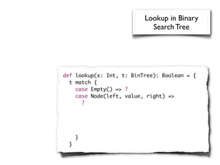 Lookup in Binary
                            Search Tree




def lookup(x: Int, t: BinTree): Boolean = {
  t match {
    case Empty() => ?
    case Node(left, value, right) =>
      ?




      }
  }
 