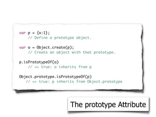 var p = {x:1};
    // Define a prototype object.

var o = Object.create(p);
    // Create an object with that prototype.

p.isPrototypeOf(o)
    // => true: o inherits from p

Object.prototype.isPrototypeOf(p)
   // => true: p inherits from Object.prototype




                       The prototype Attribute
 