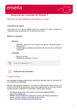 2
Desarrollo del contenido del Módulo 3
Recursos TIC para trabajar la diversidad en el aula
Presentación del módulo
Como este ya es el tercer módulo, basta con comenzar la sesión poniendo de
manifiesto lo que se pretende con el desarrollo del mismo.
Objetivos y contenidos
• Objetivos
- Identificar algunos de los recursos que aportan administraciones e
instituciones.
- Analizar algunos ejemplos de utilización de recursos TIC en diferentes
situaciones.
• Contenidos
– Webs de recursos.
– Ejemplos de proyectos y recursos.
Proyecta las diapositivas 1 a 3.
Explicación del contenido 1
1. Webs de recursos
Una búsqueda en Google proporcionará muchísimos ejemplos sobre el uso de las TIC
en la atención a la diversidad.
Además, cada gobierno autonómico, así como los ministerios de muchos países y los
centros de formación de profesores, suelen tener páginas web con recursos y enlaces
a programas para la atención a la diversidad. Veamos algún ejemplo:
– Tecnoloxías de Atención á Diversidade na Educación Galega (TADEGa)
http://www.tadega.net/.
– CREENA, Centro de Recursos de Educación Especial de Navarra proporciona
ayudas, recursos, enlaces y materiales de gran interés,
http://www.pnte.cfnavarra.es/creena/index.htm.
 