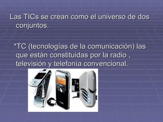 Las TICs se crean como el universo de dos conjuntos. *TC (tecnologías de la comunicación) las que están constituidas por la radio , televisión y telefonía convencional. 