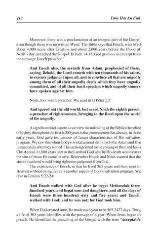 112 Time Has An End
Moreover, there was a proclamation of an integral part of the Gospel
even though there was no written Word. The Bible says that Enoch, who lived
about 4,000 years after Creation and about 2,000 years before the Flood of
Noah’’s day, preached the Gospel. In Jude 14-15, God gives us an excerpt from
the message Enoch preached:
And Enoch also, the seventh from Adam, prophesied of these,
saying, Behold, the Lord cometh with ten thousands of his saints,
to execute judgment upon all, and to convince all that are ungodly
among them of all their ungodly deeds which they have ungodly
committed, and of all their hard speeches which ungodly sinners
have spoken against him.
Noah, too, was a preacher. We read in II Peter 2:5:
And spared not the old world, but saved Noah the eighth person,
a preacher of righteousness, bringing in the flood upon the world
of the ungodly.
AsignificantfacttonoteasweviewtheunfoldingoftheBiblicaltimeline
ofhistorythroughoutthefirst6,000yearsisthephenomenonthatalready,inthose
early years, God gave intimations of future characteristics of His salvation
program. We saw this when God provided animal skins to clothe Adam and Eve
immediatelyaftertheysinned.ThisactionpointedtothecomingoftheLordJesus
Christabout11,000yearslaterastheLambofGodwhobyHisdeathwouldcover
the sins of those He came to save. Remember Enoch and Noah warned that the
sinsofmankindwouldbringrighteousjudgmentfromGod.
The experience of Enoch, in that he lived 365 years and then went to
Heaven without dying, reveals another aspect of God’’s salvation program. We
readinGenesis5:22-24:
And Enoch walked with God after he begat Methuselah three
hundred years, and begat sons and daughters: and all the days of
Enoch were three hundred sixty and five years: and Enoch
walked with God: and he was not; for God took him.
When God created time, He made each year to be 365.2422 days. Thus,
a life of 365 years identifies with the passage of a year. When Jesus began to
preach, He identified the preaching of the Gospel with the term ““acceptable
 