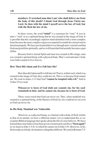 130 Time Has An End
members. O wretched man that I am! who shall deliver me from
the body of this death? I thank God through Jesus Christ our
Lord. So then with the mind I myself serve the law of God; but
with the flesh the law of sin.
In these verses, the word ““mind”” is a synonym for ““soul.”” It was in
man’’s ““soul”” or as a spiritual being that he was created in the image of God. It
is possible that this exceedingly superior mind identified with a more complex
brain because the more complex organ was required to enable his eternal soul to
functionproperly.Wehavejustlearnedthatitwasthroughman’’seternalsoulthat
Godenergizedhimspiritually,andwewilllearnthatGodactuallybecomesapart
ofhim.
Because God is eternal Spirit and man was created in His image, man
was created a spiritual being with a physical body. Man’’s soul and man’’s body
were both created to live forever.
How Then Did Adam and Eve Fall Into Sin?
HowthendidAdamandEvefallintosin?Factis,intheirsoul,whichwas
created in the image of God, they could not sin. This is so because God cannot
sin. We read in James 1:13 that God ““cannot be tempted with evil.”” And in
I John 3:9 we read:
Whosoever is born of God doth not commit sin; for his seed
remaineth in him: and he cannot sin, because he is born of God.
These verses teach that God can never sin. Thus, when mankind was
created as a spiritual being, in the likeness of God, he, too, could never sin even
as God can never sin.
In His Body Mankind was Vulnerable
However, as a physical being, as a human with a body of flesh similar
to that of an animal, we have a different matter. Let us understand this as we
examine Biblical language that speaks about the life of a true believer. We have
learnedthatatruebelieverhasbeengivenaresurrectedsoul(heis““bornagain””
as we learn in John 3:3-8) in which he cannot sin (I John 3:9). However, in his
fleshorphysicalbody,thsituationisaltogetherdifferent.WereadinRomans7:5:
 
