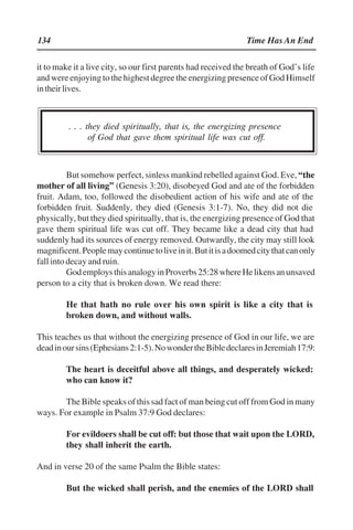 134 Time Has An End
it to make it a live city, so our first parents had received the breath of God’’s life
andwereenjoyingtothehighestdegreetheenergizingpresenceofGodHimself
intheirlives.
. . . they died spiritually, that is, the energizing presence
of God that gave them spiritual life was cut off.
But somehow perfect, sinless mankind rebelled against God. Eve, ““the
mother of all living”” (Genesis 3:20), disobeyed God and ate of the forbidden
fruit. Adam, too, followed the disobedient action of his wife and ate of the
forbidden fruit. Suddenly, they died (Genesis 3:1-7). No, they did not die
physically, but they died spiritually, that is, the energizing presence of God that
gave them spiritual life was cut off. They became like a dead city that had
suddenly had its sources of energy removed. Outwardly, the city may still look
magnificent.Peoplemaycontinuetoliveinit.Butitisadoomedcitythatcanonly
fall into decay and ruin.
GodemploysthisanalogyinProverbs25:28whereHelikensanunsaved
person to a city that is broken down. We read there:
He that hath no rule over his own spirit is like a city that is
broken down, and without walls.
This teaches us that without the energizing presence of God in our life, we are
deadinoursins(Ephesians2:1-5).NowondertheBibledeclaresinJeremiah17:9:
The heart is deceitful above all things, and desperately wicked:
who can know it?
The Bible speaks of this sad fact of man being cut off from God in many
ways. For example in Psalm 37:9 God declares:
For evildoers shall be cut off: but those that wait upon the LORD,
they shall inherit the earth.
And in verse 20 of the same Psalm the Bible states:
But the wicked shall perish, and the enemies of the LORD shall
 