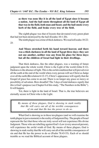 195
as there was none like it in all the land of Egypt since it became
a nation. And the hail smote throughout all the land of Egypt all
that was in the field, both man and beast; and the hail smote every
herb of the field, and brake every tree of the field.
The eighth plague was that of locusts that devoured every green plant
that had not been destroyed by the hail (Exodus 10:1-20).
Theninthplaguewasatimeofthickdarkness.WereadinExodus10:22-
23:
And Moses stretched forth his hand toward heaven; and there
was a thick darkness in all the land of Egypt three days: they saw
not one another, neither rose any from his place for three days:
but all the children of Israel had light in their dwellings.
That thick darkness, like the other plagues, was a warning of future
judgment upon the whole world. Christ is the Light of the world (John 8:12).
Darknessistheabsenceoflight.Thisistheawfulconditionthatwillprevailover
all the earth at the end of the world when every person will see Christ as Judge
over all the earth (Revelation 6:12-17). Christ’s appearance will signify that the
Gospel of grace has come to an end. There is no longer any grace or mercy or
possibility of salvation. How dreadful! The 3 days of total darkness signify that
this is God’s purpose (see Chapter 8 of this study, “The Numbers in the Bible”).
It will happen.
Yet, there is light in the land of Israel. That is, the true believers are
eternally secure in Christ who is the Light.
By means of these plagues, God is showing in stark reality
that He will carry out all of the terrible consequences
of sin and that He has the power to do so.
What God is showing us in these ten plagues (and we will examine the
tenthplagueinjustamoment)istherealityofJudgmentDay.ThepeopleofIsrael
represent the fact that those who are truly saved will not experience His divine
Judgment. Those who are rebelling against God’s Law (every unsaved person),
will experience the awful wrath of God. By means of these plagues, God is
showing in stark reality that He will carry out all of the terrible consequences of
sin and that He has the power to do so (Psalm 78:43-53). Each of us should
tremble as we read the Biblical account of these plagues.
Chapter 6 / 1447 B.C. The Exodus - 931 B.C. King Solomon
 
