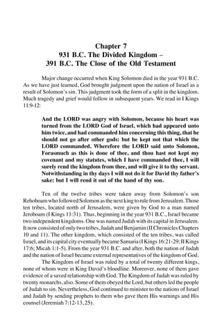 253
Chapter 7
931 B.C. The Divided Kingdom –
391 B.C. The Close of the Old Testament
Major change occurred when King Solomon died in the year 931 B.C.
As we have just learned, God brought judgment upon the nation of Israel as a
result of Solomon’s sin. This judgment took the form of a split in the kingdom.
Much tragedy and grief would follow in subsequent years. We read in I Kings
11:9-12:
And the LORD was angry with Solomon, because his heart was
turned from the LORD God of Israel, which had appeared unto
him twice, and had commanded him concerning this thing, that he
should not go after other gods: but he kept not that which the
LORD commanded. Wherefore the LORD said unto Solomon,
Forasmuch as this is done of thee, and thou hast not kept my
covenant and my statutes, which I have commanded thee, I will
surely rend the kingdom from thee, and will give it to thy servant.
Notwithstanding in thy days I will not do it for David thy father’s
sake: but I will rend it out of the hand of thy son.
Ten of the twelve tribes were taken away from Solomon’s son
RehoboamwhofollowedSolomonasthenextkingtorulefromJerusalem.Those
ten tribes, located north of Jerusalem, were given by God to a man named
Jeroboam (I Kings 11:31). Thus, beginning in the year 931 B.C., Israel became
two independent kingdoms. One was named Judah with its capital in Jerusalem.
It now consisted of only two tribes, Judah and Benjamin (II Chronicles Chapters
10 and 11). The other kingdom, which consisted of the ten tribes, was called
Israel,anditscapitalcityeventuallybecameSamaria(IKings16:21-29;IIKings
17:6; Micah 1:1-5). From the year 931 B.C. and after, both the nation of Judah
and the nation of Israel became external representatives of the kingdom of God.
The Kingdom of Israel was ruled by a total of twenty different kings,
none of whom were in King David’s bloodline. Moreover, none of them gave
evidence of a saved relationship with God. The Kingdom of Judah was ruled by
twenty monarchs, also. Some of them obeyed the Lord, but others led the people
of Judah to sin. Nevertheless, God continued to minister to the nations of Israel
and Judah by sending prophets to them who gave them His warnings and His
counsel (Jeremiah 7:12-13, 25).
 