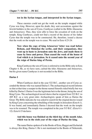 285
ten in the Syrian tongue, and interpreted in the Syrian tongue.
These enemies could not get the work on the temple stopped while
Cyrus was king. However, upon his death, they sent accusations against the
Jewish builders to the son of Cyrus, Cambyses (called in the Bible Ahasuerus
and Artaxerxes). Thus, they were able to force the cessation of work on the
temple. King Cambyses, could not find a record of the decree of his father
Cyrus that the temple was to be constructed. He, therefore, issued a decree
that the work on the temple was to cease. We read in Ezra 4:23-24:
Now when the copy of king Artaxerxes’ letter was read before
Rehum, and Shimshai the scribe, and their companions, they
went up in haste to Jerusalem unto the Jews, and made them to
cease by force and power. Then ceased the work of the house of
God which is at Jerusalem. So it ceased unto the second year of
the reign of Darius king of Persia.
King Cambyses the son of Cyrus is referred to in the Bible only in Ezra
Chapter 4. He, as we have seen, carried the titles Ahasuerus and Artaxerxes,
but his given name Cambyses is not recorded in the Bible.
Darius I
When Cambyses died in the year 522 B.C., another son of Cyrus as-
cended the throne who was named Darius I. The archaeological record informs
us that at that time a usurper to the throne named Smerdis ruled briefly but was
killed by Darius I. Darius I was the legitimate heir to the throne, being the son of
King Cyrus. The archaeological record shows that he reigned from 522 B.C. to
485 B.C. as a very great ruler. Archaeologists speak of him as Darius the
Great. The Bible indicates he was asked to search for the original decree issued
by King Cyrus concerning the rebuilding of the temple in Jerusalem (Ezra 6:1).
It was found, and immediately Darius I decreed that the work on the temple
was to be resumed. The temple was completed in the year 515 B.C. (Ezra 6:1-
12). Ezra 6:15 declares:
And this house was finished on the third day of the month Adar,
which was in the sixth year of the reign of Darius the king.
The name Darius spoken of in the Books of Ezra, Haggai and Zechariah
is always this King, Darius I. He is not mentioned in the Books of Nehemiah,
Chapter 7 / 931 B.C. – 391 B.C.
 