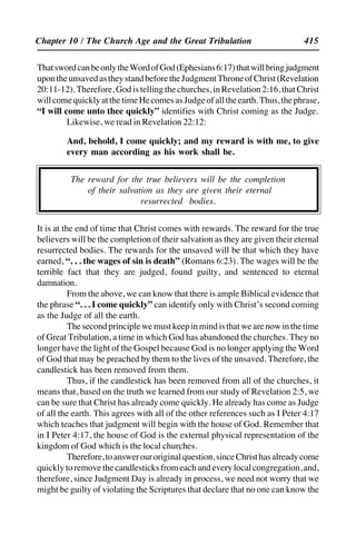 415
ThatswordcanbeonlytheWordofGod(Ephesians6:17)thatwillbringjudgment
upontheunsavedastheystandbeforetheJudgmentThroneofChrist(Revelation
20:11-12).Therefore,Godistellingthechurches,inRevelation2:16,thatChrist
willcomequicklyatthetimeHecomesasJudgeofalltheearth.Thus,thephrase,
“I will come unto thee quickly” identifies with Christ coming as the Judge.
Likewise, we read in Revelation 22:12:
And, behold, I come quickly; and my reward is with me, to give
every man according as his work shall be.
The reward for the true believers will be the completion
of their salvation as they are given their eternal
resurrected bodies.
It is at the end of time that Christ comes with rewards. The reward for the true
believers will be the completion of their salvation as they are given their eternal
resurrected bodies. The rewards for the unsaved will be that which they have
earned, “. . . the wages of sin is death” (Romans 6:23). The wages will be the
terrible fact that they are judged, found guilty, and sentenced to eternal
damnation.
From the above, we can know that there is ample Biblical evidence that
the phrase “. . . I come quickly” can identify only with Christ’s second coming
as the Judge of all the earth.
Thesecondprinciplewemustkeepinmindisthatwearenowinthetime
of Great Tribulation, a time in which God has abandoned the churches. They no
longer have the light of the Gospel because God is no longer applying the Word
of God that may be preached by them to the lives of the unsaved. Therefore, the
candlestick has been removed from them.
Thus, if the candlestick has been removed from all of the churches, it
means that, based on the truth we learned from our study of Revelation 2:5, we
can be sure that Christ has already come quickly. He already has come as Judge
of all the earth. This agrees with all of the other references such as I Peter 4:17
which teaches that judgment will begin with the house of God. Remember that
in I Peter 4:17, the house of God is the external physical representation of the
kingdom of God which is the local churches.
Therefore,toanswerouroriginalquestion,sinceChristhasalreadycome
quicklytoremovethecandlesticksfromeachandeverylocalcongregation,and,
therefore, since Judgment Day is already in process, we need not worry that we
might be guilty of violating the Scriptures that declare that no one can know the
Chapter 10 / The Church Age and the Great Tribulation
 