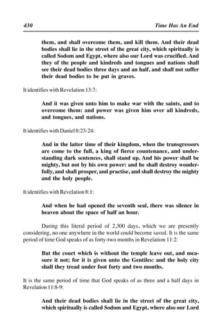 430 Time Has An End
them, and shall overcome them, and kill them. And their dead
bodies shall lie in the street of the great city, which spiritually is
called Sodom and Egypt, where also our Lord was crucified. And
they of the people and kindreds and tongues and nations shall
see their dead bodies three days and an half, and shall not suffer
their dead bodies to be put in graves.
ItidentifieswithRevelation13:7:
And it was given unto him to make war with the saints, and to
overcome them: and power was given him over all kindreds,
and tongues, and nations.
ItidentifieswithDaniel8:23-24:
And in the latter time of their kingdom, when the transgressors
are come to the full, a king of fierce countenance, and under-
standing dark sentences, shall stand up. And his power shall be
mighty, but not by his own power: and he shall destroy wonder-
fully, and shall prosper, and practise, and shall destroy the mighty
and the holy people.
ItidentifieswithRevelation8:1:
And when he had opened the seventh seal, there was silence in
heaven about the space of half an hour.
During this literal period of 2,300 days, which we are presently
considering, no one anywhere in the world could become saved. It is the same
period of time God speaks of as forty-two months in Revelation 11:2:
But the court which is without the temple leave out, and mea-
sure it not; for it is given unto the Gentiles: and the holy city
shall they tread under foot forty and two months.
It is the same period of time that God speaks of as three and a half days in
Revelation11:8-9:
And their dead bodies shall lie in the street of the great city,
which spiritually is called Sodom and Egypt, where also our Lord
 