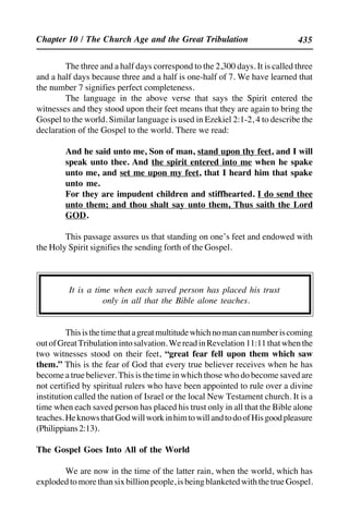 435
The three and a half days correspond to the 2,300 days. It is called three
and a half days because three and a half is one-half of 7. We have learned that
the number 7 signifies perfect completeness.
The language in the above verse that says the Spirit entered the
witnesses and they stood upon their feet means that they are again to bring the
Gospel to the world. Similar language is used in Ezekiel 2:1-2, 4 to describe the
declaration of the Gospel to the world. There we read:
And he said unto me, Son of man, stand upon thy feet, and I will
speak unto thee. And the spirit entered into me when he spake
unto me, and set me upon my feet, that I heard him that spake
unto me.
For they are impudent children and stiffhearted. I do send thee
unto them; and thou shalt say unto them, Thus saith the Lord
GOD.
This passage assures us that standing on one’s feet and endowed with
the Holy Spirit signifies the sending forth of the Gospel.
It is a time when each saved person has placed his trust
only in all that the Bible alone teaches.
Thisisthetimethatagreatmultitudewhichnomancannumberiscoming
outofGreatTribulationintosalvation.WereadinRevelation11:11thatwhenthe
two witnesses stood on their feet, “great fear fell upon them which saw
them.” This is the fear of God that every true believer receives when he has
become a true believer. This is the time in which those who do become saved are
not certified by spiritual rulers who have been appointed to rule over a divine
institution called the nation of Israel or the local New Testament church. It is a
time when each saved person has placed his trust only in all that the Bible alone
teaches.HeknowsthatGodwillworkinhimtowillandtodoofHisgoodpleasure
(Philippians2:13).
The Gospel Goes Into All of the World
We are now in the time of the latter rain, when the world, which has
explodedtomorethansixbillionpeople,isbeingblanketedwiththetrueGospel.
Chapter 10 / The Church Age and the Great Tribulation
 