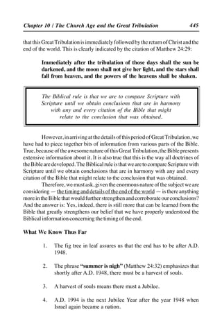 445
thatthisGreatTribulationisimmediatelyfollowedbythereturnofChristandthe
end of the world. This is clearly indicated by the citation of Matthew 24:29:
Immediately after the tribulation of those days shall the sun be
darkened, and the moon shall not give her light, and the stars shall
fall from heaven, and the powers of the heavens shall be shaken.
The Biblical rule is that we are to compare Scripture with
Scripture until we obtain conclusions that are in harmony
with any and every citation of the Bible that might
relate to the conclusion that was obtained.
However,inarrivingatthedetailsofthisperiodofGreatTribulation,we
have had to piece together bits of information from various parts of the Bible.
True,becauseoftheawesomenatureofthisGreatTribulation,theBiblepresents
extensive information about it. It is also true that this is the way all doctrines of
theBiblearedeveloped.TheBiblicalruleisthatwearetocompareScripturewith
Scripture until we obtain conclusions that are in harmony with any and every
citation of the Bible that might relate to the conclusion that was obtained.
Therefore,wemustask,giventheenormousnatureofthesubjectweare
considering — the timing and details of the end of the world — is there anything
moreintheBiblethatwouldfurtherstrengthenandcorroborateourconclusions?
And the answer is: Yes, indeed, there is still more that can be learned from the
Bible that greatly strengthens our belief that we have properly understood the
Biblical information concerning the timing of the end.
What We Know Thus Far
1. The fig tree in leaf assures us that the end has to be after A.D.
1948.
2. The phrase “summer is nigh” (Matthew 24:32) emphasizes that
shortly after A.D. 1948, there must be a harvest of souls.
3. A harvest of souls means there must a Jubilee.
4. A.D. 1994 is the next Jubilee Year after the year 1948 when
Israel again became a nation.
Chapter 10 / The Church Age and the Great Tribulation
 