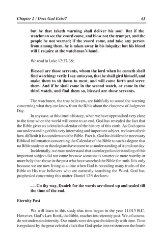 63
but he that taketh warning shall deliver his soul. But if the
watchman see the sword come, and blow not the trumpet, and the
people be not warned; if the sword come, and take any person
from among them, he is taken away in his iniquity; but his blood
will I require at the watchman’’s hand.
We read in Luke 12:37-38:
Blessed are those servants, whom the lord when he cometh shall
find watching: verily I say unto you, that he shall gird himself, and
make them to sit down to meat, and will come forth and serve
them. And if he shall come in the second watch, or come in the
third watch, and find them so, blessed are those servants.
The watchmen, the true believers, are faithfully to sound the warning
concerning what they can know from the Bible about the closeness of Judgment
Day.
In any case, at this time in history, when we have approached very close
to the time when the world will come to an end, God has revealed the fact that
the Bible gives us a detailed calendar of the history of this earth. As God opens
ourunderstandingofthisveryinterestingandimportantsubject,welearnafresh
how difficult it is to understand the Bible. Fact is, God has hidden the necessary
Biblical information concerning the Calendar of the Bible to such a degree that
noBiblestudentsortheologianshavecometoanunderstandingofituntilourday.
Incidentally,wemustunderstandthatanenlargedunderstandingofthis
important subject did not come because someone is smarter or more worthy or
more holy than those in the past who have searched the Bible for truth. It is only
because we are now living at a time when God is revealing many truths of the
Bible to His true believers who are earnestly searching the Word. God has
prophesied concerning this matter. Daniel 12:9 declares:
. . . Go thy way, Daniel: for the words are closed up and sealed till
the time of the end.
Eternity Past
We will learn in this study that time began in the year 11,013 B.C.
However, God’’s Law Book, the Bible, reaches into eternity past. We, of course,
donotunderstandeternity.Ourmindsweredesignedtoidentifywithtime.Time
isregulatedbythegreatcelestialclockthatGodspokeintoexistenceonthefourth
Chapter 2 / Does God Exist?
 