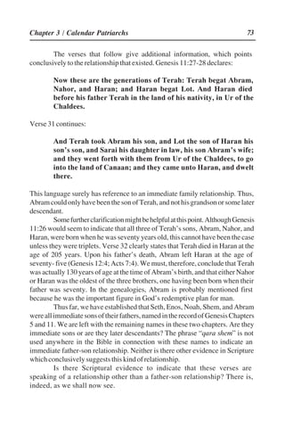 73
The verses that follow give additional information, which points
conclusively to the relationship that existed. Genesis 11:27-28 declares:
Now these are the generations of Terah: Terah begat Abram,
Nahor, and Haran; and Haran begat Lot. And Haran died
before his father Terah in the land of his nativity, in Ur of the
Chaldees.
Verse 31 continues:
And Terah took Abram his son, and Lot the son of Haran his
son’’s son, and Sarai his daughter in law, his son Abram’’s wife;
and they went forth with them from Ur of the Chaldees, to go
into the land of Canaan; and they came unto Haran, and dwelt
there.
This language surely has reference to an immediate family relationship. Thus,
AbramcouldonlyhavebeenthesonofTerah,andnothisgrandsonorsomelater
descendant.
Somefurtherclarificationmightbehelpfulatthispoint.AlthoughGenesis
11:26 would seem to indicate that all three of Terah’’s sons, Abram, Nahor, and
Haran, were born when he was seventy years old, this cannot have been the case
unless they were triplets. Verse 32 clearly states that Terah died in Haran at the
age of 205 years. Upon his father’’s death, Abram left Haran at the age of
seventy- five (Genesis 12:4; Acts 7:4). We must, therefore, conclude that Terah
was actually 130 years of age at the time of Abram’’s birth, and that either Nahor
or Haran was the oldest of the three brothers, one having been born when their
father was seventy. In the genealogies, Abram is probably mentioned first
because he was the important figure in God’’s redemptive plan for man.
Thus far, we have established that Seth, Enos, Noah, Shem, and Abram
wereallimmediatesonsoftheirfathers,namedintherecordofGenesisChapters
5 and 11. We are left with the remaining names in these two chapters. Are they
immediate sons or are they later descendants? The phrase ““qara shem”” is not
used anywhere in the Bible in connection with these names to indicate an
immediate father-son relationship. Neither is there other evidence in Scripture
whichconclusivelysuggeststhiskindofrelationship.
Is there Scriptural evidence to indicate that these verses are
speaking of a relationship other than a father-son relationship? There is,
indeed, as we shall now see.
Chapter 3 / Calendar Patriarchs
 