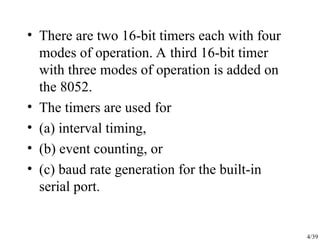 4/39
• There are two 16-bit timers each with four
modes of operation. A third 16-bit timer
with three modes of operation is added on
the 8052.
• The timers are used for
• (a) interval timing,
• (b) event counting, or
• (c) baud rate generation for the built-in
serial port.
 