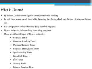 What is Timers?
• By default, Jmeter doesn’t pause the requests while sending.
• In real time, users spend time while browsing i.e. during check out, before clicking on Submit
etc.
• It is best practice to include some delay between requests.
• Timers in Jmeter induces delay in sending samplers.
• There are different types of Timers in Jmeter:
• Constant Timer
• Gaussian Random Timer
• Uniform Random Timer
• Constant Throughput Timer
• Synchronizing Timer
• BeanShell Timer
• BSF Timer
• JSR223 Timer
• Poisson Random Timer
 