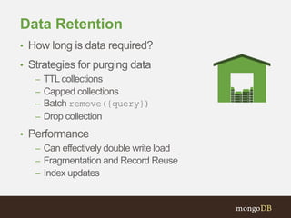 Data Retention
• How long is data required?
• Strategies for purging data
– TTL collections
– Capped collections
– Batch remove({query})
– Drop collection
• Performance
– Can effectively double write load
– Fragmentation and Record Reuse
– Index updates
 