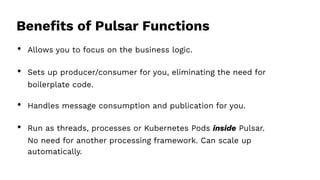 Beneﬁts of Pulsar Functions
• Allows you to focus on the business logic.
• Sets up producer/consumer for you, eliminating the need for
boilerplate code.
• Handles message consumption and publication for you.
• Run as threads, processes or Kubernetes Pods inside Pulsar.
No need for another processing framework. Can scale up
automatically.
 