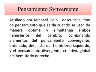 Pensamiento Synvergente	Acuñado por Michael Gelb,  describe el tipo de pensamiento que se da cuando se usan de manera optima y simultanea ambos hemisferios del cerebro; combinando elementos del pensamiento convergente, ordenado, detallista del hemisferio izquierdo, y el pensamiento divergente, creativo, global del hemisferio derecho. 