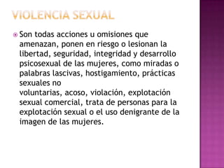 Violencia SexualSon todas acciones u omisiones que amenazan, ponen en riesgo o lesionan la libertad, seguridad, integridad y desarrollo psicosexual de las mujeres, como miradas o palabras lascivas, hostigamiento, prácticas sexuales no voluntarias, acoso, violación, explotación sexual comercial, trata de personas para la explotación sexual o el uso denigrante de la imagen de las mujeres.
