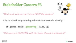 Stakeholder Concern #3
“Wait wait wait, we can’t even FIND the gamers!”
A basic search on gamerTag takes several seconds already:
db.games.find({gamerTag: /Ace/i})
“This query is SLOWER with the index than it is without it!”
 