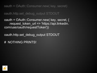 oauth = OAuth::Consumer.new( key, secret)

oauth.http.set_debug_output STDOUT
oauth = OAuth::Consumer.new( key, secret, {
   :request_token_url => 'https://api.linkedin.
com/uas/oauth/requestToken'})

oauth.http.set_debug_output STDOUT

# NOTHING PRINTS!
 