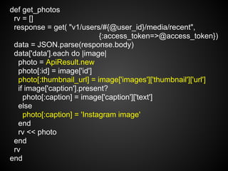 def get_photos
 rv = []
 response = get( "v1/users/#{@user_id}/media/recent",
                            {:access_token=>@access_token})
 data = JSON.parse(response.body)
 data['data'].each do |image|
  photo = ApiResult.new
  photo[:id] = image['id']
  photo[:thumbnail_url] = image['images']['thumbnail']['url']
  if image['caption'].present?
    photo[:caption] = image['caption']['text']
  else
    photo[:caption] = 'Instagram image'
  end
  rv << photo
 end
 rv
end
 