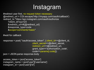 Instagram
#redirect user first, no request token necessary
@redirect_uri = CGI.escape('http:///myapp.com/oauth/callback')
redirect_to "https://api.instagram.com/oauth/authorize
     ?client_id=xyz123
     &redirect_uri=#{@redirect_uri}
     &response_type=code
     &scope=comments+basic"

#wait for callback

response = post( "oauth/access_token", {:client_id=>@client_id,
                           :client_secret=>@client_secret,
                           :redirect_uri=>@redirect_uri,
                           :grant_type=>'authorization_code',
                           :code=>params[:code]})
json = JSON.parse response.body

access_token = json['access_token']
instagram_name = json['user']['username']
instagram_id = json['user']['id']
 