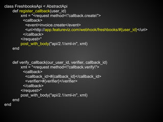 class FreshbooksApi < AbstractApi
    def register_callback(user_id)
         xml = "<request method="callback.create">
          <callback>
            <event>invoice.create</event>
            <uri>http://app.featureviz.com/webhook/freshbooks/#{user_id}</uri>
          </callback>
         </request>"
         post_with_body("api/2.1/xml-in", xml)
    end


      def verify_callback(our_user_id, verifier, callback_id)
           xml = "<request method="callback.verify">
            <callback>
              <callback_id>#{callback_id}</callback_id>
              <verifier>#{verifier}</verifier>
            </callback>
           </request>"
           post_with_body("api/2.1/xml-in", xml)
      end
end
 