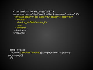 <?xml version="1.0" encoding="utf-8"?>
    <response xmlns="http://www.freshbooks.com/api/" status="ok">
     <invoices page="1" per_page="10" pages="4" total="47">
       <invoice>
        <invoice_id>344</invoice_id>
         .......
       </invoice>
     </invoices>
    </response>




 def fb_invoices
  fb_collect('invoices','invoice'){|conn,page|conn.project.list(:
page=>page)}
 end
 