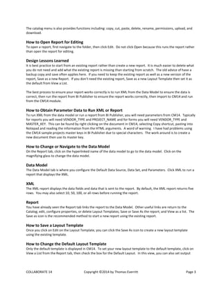 COLLABORATE 14 Copyright ©2014 by Thomas Everritt Page 3
The catalog menu is also provides functions including: copy, cut, paste, delete, rename, permissions, upload, and
download.
How to Open Report for Editing
To open a report, first navigate to the folder, then click Edit. Do not click Open because this runs the report rather
than open the report for editing.
Design Lessons Learned
It is best practice to start from an existing report rather than create a new report. It is much easier to delete what
you do not need and add what the existing report is missing than starting from scratch. The old advice of have a
backup copy and save often applies here. If you need to keep the existing report as well as a new version of the
report, Save as a new Report. If you don’t need the existing report, Save as a new Layout Template then set it as
the default from View a List.
The best process to ensure your report works correctly is to run XML from the Data Model to ensure the data is
correct, then run the report from BI Publisher to ensure the report works correctly, then import to CM14 and run
from the CM14 module.
How to Obtain Parameter Data to Run XML or Report
To run XML from the data model or run a report from BI Publisher, you will need parameters from CM14. Typically
for reports you will need VENDOR_TYPE and PROJECT_NAME and for forms you will need VENDOR_TYPE and
MASTER_KEY. This can be found by right clicking on the document in CM14, selecting Copy shortcut, pasting into
Notepad and reading the information from the HTML arguments. A word of warning. I have had problems using
the CM14 sample projects master keys in BI Publisher due to special characters. The work around is to create a
new document then use its master key.
How to Change or Navigate to the Data Model
On the Report tab, click on the hyperlinked name of the data model to go to the data model. Click on the
magnifying glass to change the data model.
Data Model
The Data Model tab is where you configure the Default Data Source, Data Set, and Parameters. Click XML to run a
report that displays the XML.
XML
The XML report displays the data fields and data that is sent to the report. By default, the XML report returns five
rows. You may also select 10, 50, 100, or all rows before running the report.
Report
You have already seen the Report tab links the report to the Data Model. Other useful links are return to the
Catalog; edit, configure properties, or delete Layout Templates; Save or Save As the report; and View as a list. The
Save as icon is the recommended method to start a new report using the existing report.
How to Save a Layout Template
Once you click on Edit on the Layout Template, you can click the Save As icon to create a new layout template
using the existing template.
How to Change the Default Layout Template
Only the default template is displayed in CM14. To set your new layout template to the default template, click on
View a List from the Report tab, then check the box for the Default Layout. In this view, you can also set output
 