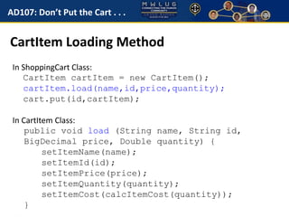 AD107: Don’t Put the Cart . . . 
CartItem Loading Method 
In ShoppingCart Class: 
CartItem cartItem = new CartItem(); 
cartItem.load(name,id,price,quantity); 
cart.put(id,cartItem); 
In CartItem Class: 
public void load (String name, String id, 
BigDecimal price, Double quantity) { 
setItemName(name); 
setItemId(id); 
setItemPrice(price); 
setItemQuantity(quantity); 
setItemCost(calcItemCost(quantity)); 
} 
 