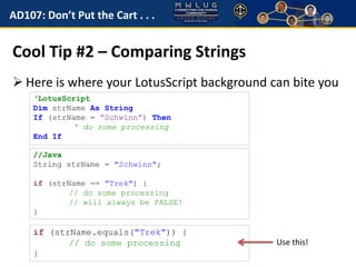 AD107: Don’t Put the Cart . . . 
Cool Tip #2 – Comparing Strings 
 Here is where your LotusScript background can bite you 
‘LotusScript 
Dim strName As String 
If (strName = “Schwinn”) Then 
‘ do some processing 
End If 
//Java 
String strName = "Schwinn"; 
if (strName == "Trek") { 
// do some processing 
// will always be FALSE! 
} 
Use this! 
if (strName.equals("Trek")) { 
// do some processing 
} 
 
