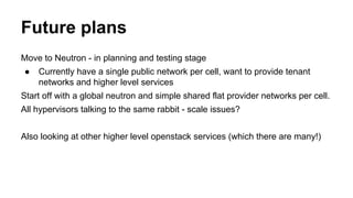 Future plans
Move to Neutron - in planning and testing stage
● Currently have a single public network per cell, want to provide tenant
networks and higher level services
Start off with a global neutron and simple shared flat provider networks per cell.
All hypervisors talking to the same rabbit - scale issues?
Also looking at other higher level openstack services (which there are many!)
 