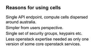 Reasons for using cells
Single API endpoint, compute cells dispersed
around australia.
Simpler from users perspective.
Single set of security groups, keypairs etc.
Less openstack expertise needed as only one
version of some core openstack services.
 