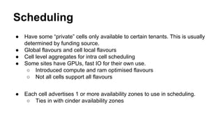 Scheduling
● Have some “private” cells only available to certain tenants. This is usually
determined by funding source.
● Global flavours and cell local flavours
● Cell level aggregates for intra cell scheduling
● Some sites have GPUs, fast IO for their own use.
○ Introduced compute and ram optimised flavours
○ Not all cells support all flavours
● Each cell advertises 1 or more availability zones to use in scheduling.
○ Ties in with cinder availability zones
 