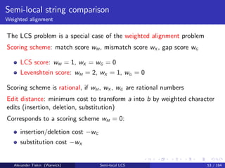 Semi-local string comparison
Weighted alignment
The LCS problem is a special case of the weighted alignment problem
Scoring scheme: match score wM , mismatch score wX , gap score wG
LCS score: wM = 1, wX = wG = 0
Levenshtein score: wM = 2, wX = 1, wG = 0
Scoring scheme is rational, if wM , wX , wG are rational numbers
Edit distance: minimum cost to transform a into b by weighted character
edits (insertion, deletion, substitution)
Corresponds to a scoring scheme wM = 0:
insertion/deletion cost −wG
substitution cost −wX
Alexander Tiskin (Warwick) Semi-local LCS 53 / 164
 